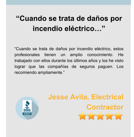 “Cuando se trata de daños por incendio eléctrico…”   “Cuando se trata de daños por incendio eléctrico, estos profesionales tienen un amplio conocimiento. He trabajado con ellos durante los últimos años y los he visto lograr que las compañías de seguros paguen. Los recomiendo ampliamente.”   Jesse Avila, Electrical Contractor