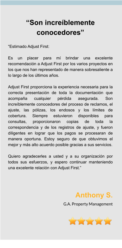 “Son increíblemente conocedores”  “Estimado Adjust First:  Es un placer para mí brindar una excelente recomendación a Adjust First por los varios proyectos en los que nos han representado de manera sobresaliente a lo largo de los últimos años.  Adjust First proporciona la experiencia necesaria para la correcta presentación de toda la documentación que acompaña cualquier pérdida asegurada. Son increíblemente conocedores del proceso de reclamos, el ajuste, las pólizas, los endosos y los límites de cobertura. Siempre estuvieron disponibles para consultas, proporcionaron copias de toda la correspondencia y de los registros de ajuste, y fueron diligentes en lograr que los pagos se procesaran de manera oportuna. Estoy seguro de que obtuvimos el mejor y más alto acuerdo posible gracias a sus servicios.  Quiero agradecerles a usted y a su organización por todos sus esfuerzos, y espero continuar manteniendo una excelente relación con Adjust First.”    Anthony S. G.A. Property Management
