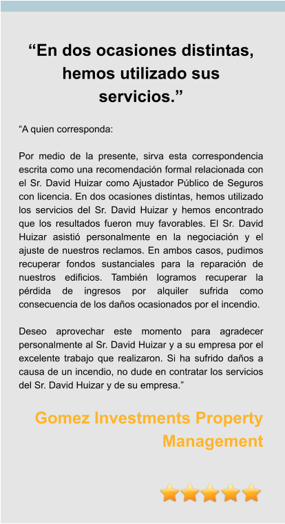 “En dos ocasiones distintas, hemos utilizado sus servicios.”  “A quien corresponda:  Por medio de la presente, sirva esta correspondencia escrita como una recomendación formal relacionada con el Sr. David Huizar como Ajustador Público de Seguros con licencia. En dos ocasiones distintas, hemos utilizado los servicios del Sr. David Huizar y hemos encontrado que los resultados fueron muy favorables. El Sr. David Huizar asistió personalmente en la negociación y el ajuste de nuestros reclamos. En ambos casos, pudimos recuperar fondos sustanciales para la reparación de nuestros edificios. También logramos recuperar la pérdida de ingresos por alquiler sufrida como consecuencia de los daños ocasionados por el incendio.  Deseo aprovechar este momento para agradecer personalmente al Sr. David Huizar y a su empresa por el excelente trabajo que realizaron. Si ha sufrido daños a causa de un incendio, no dude en contratar los servicios del Sr. David Huizar y de su empresa.”  Gomez Investments Property Management